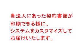 貴法人にあった契約書類が印刷できる様に、システムをカスタマイズしてお届けいたします。